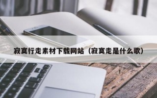 涿州寂寞行走素材下载网站（寂寞走是什么歌）