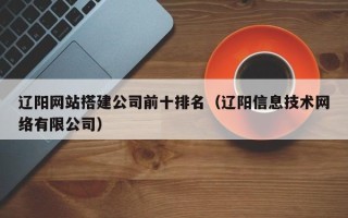 涿州辽阳网站搭建公司前十排名（辽阳信息技术网络有限公司）