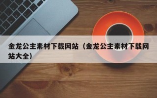 涿州金龙公主素材下载网站（金龙公主素材下载网站大全）