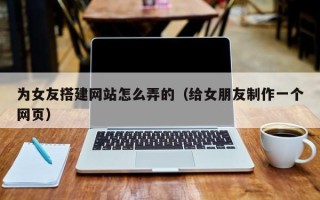 涿州为女友搭建网站怎么弄的（给女朋友制作一个网页）