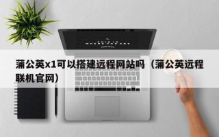 涿州蒲公英x1可以搭建远程网站吗（蒲公英远程联机官网）